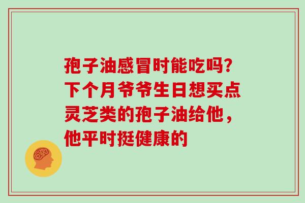 孢子油感冒时能吃吗？下个月爷爷生日想买点灵芝类的孢子油给他，他平时挺健康的