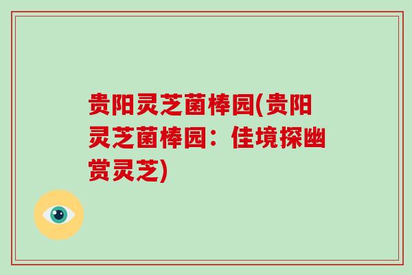 贵阳灵芝菌棒园(贵阳灵芝菌棒园：佳境探幽赏灵芝)