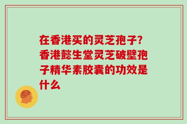 在香港买的灵芝孢子？香港懿生堂灵芝破壁孢子精华素胶囊的功效是什么