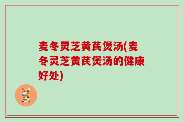 麦冬灵芝黄芪煲汤(麦冬灵芝黄芪煲汤的健康好处)
