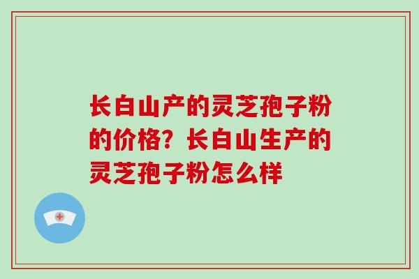 长白山产的灵芝孢子粉的价格？长白山生产的灵芝孢子粉怎么样