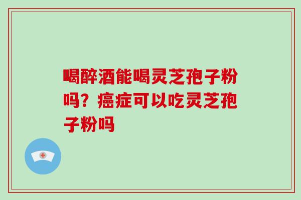 喝醉酒能喝灵芝孢子粉吗？癌症可以吃灵芝孢子粉吗