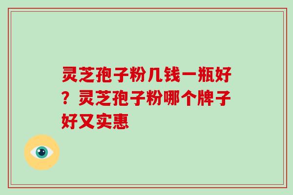 灵芝孢子粉几钱一瓶好？灵芝孢子粉哪个牌子好又实惠
