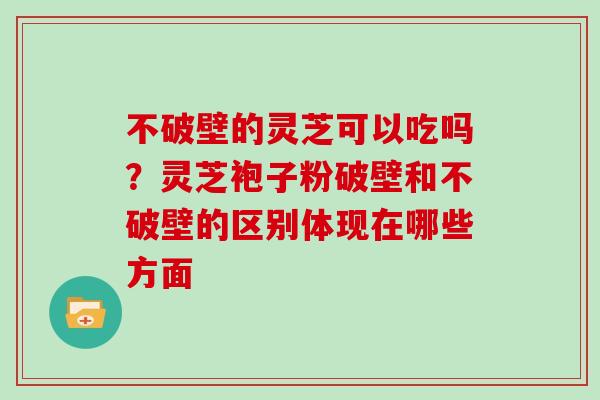 不破壁的灵芝可以吃吗？灵芝袍子粉破壁和不破壁的区别体现在哪些方面