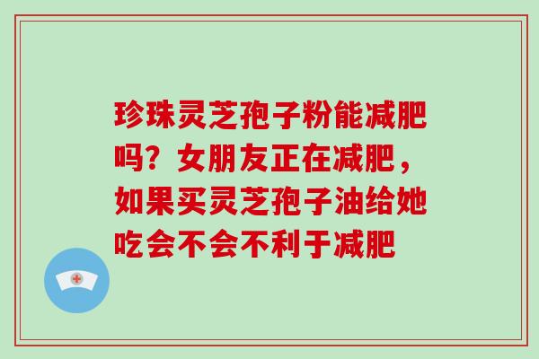 珍珠灵芝孢子粉能减肥吗？女朋友正在减肥，如果买灵芝孢子油给她吃会不会不利于减肥