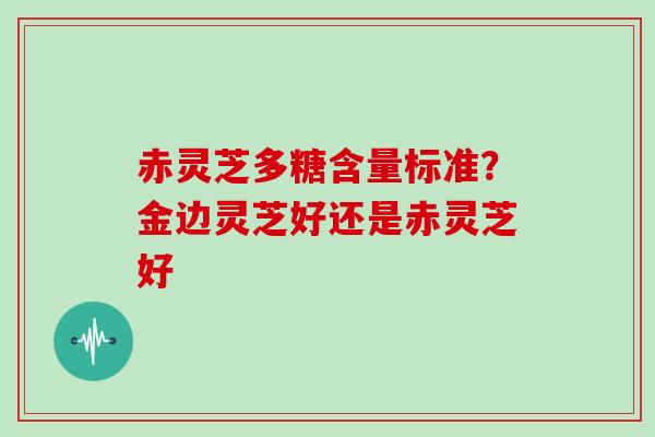 赤灵芝多糖含量标准？金边灵芝好还是赤灵芝好