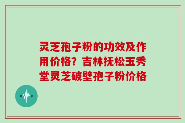 灵芝孢子粉的功效及作用价格？吉林抚松玉秀堂灵芝破壁孢子粉价格