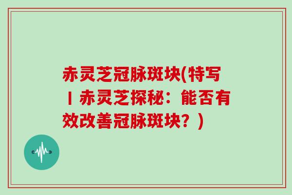 赤灵芝冠脉斑块(特写丨赤灵芝探秘：能否有效改善冠脉斑块？)