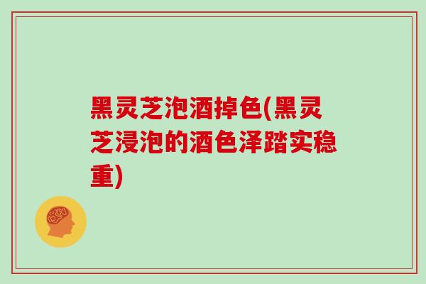 黑灵芝泡酒掉色(黑灵芝浸泡的酒色泽踏实稳重)