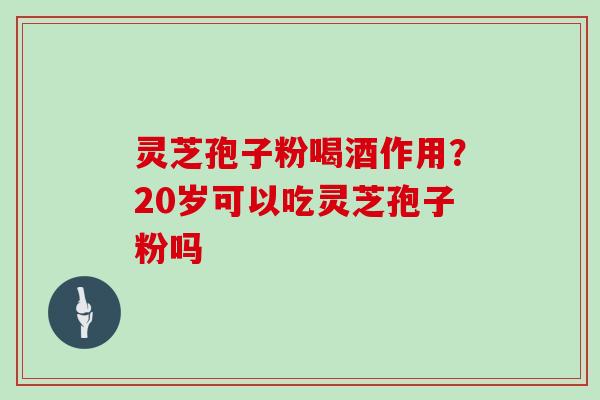 灵芝孢子粉喝酒作用？20岁可以吃灵芝孢子粉吗