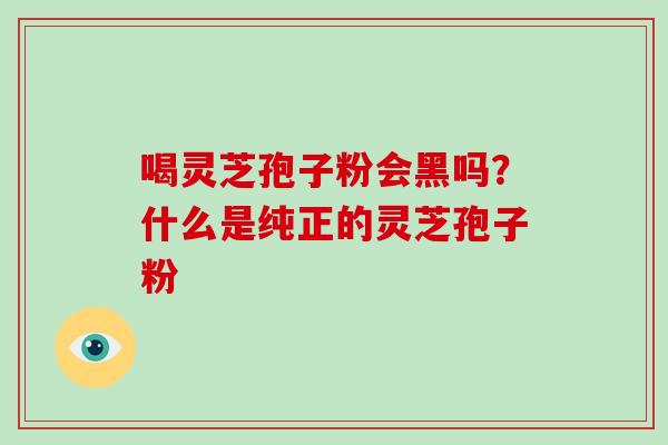 喝灵芝孢子粉会黑吗？什么是纯正的灵芝孢子粉