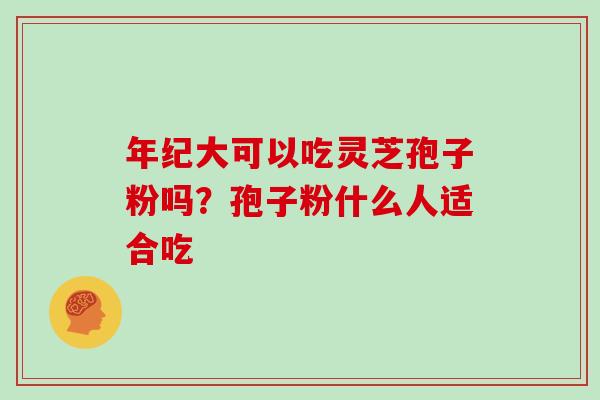 年纪大可以吃灵芝孢子粉吗？孢子粉什么人适合吃