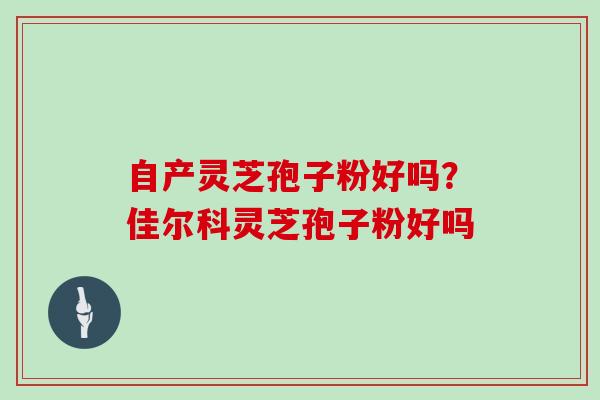 自产灵芝孢子粉好吗？佳尔科灵芝孢子粉好吗