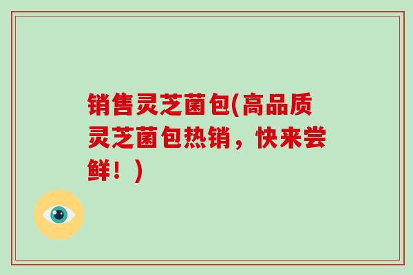 销售灵芝菌包(高品质灵芝菌包热销，快来尝鲜！)