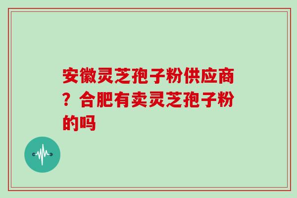 安徽灵芝孢子粉供应商？合肥有卖灵芝孢子粉的吗