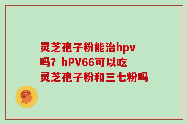 灵芝孢子粉能治hpv吗？hPV66可以吃灵芝孢子粉和三七粉吗