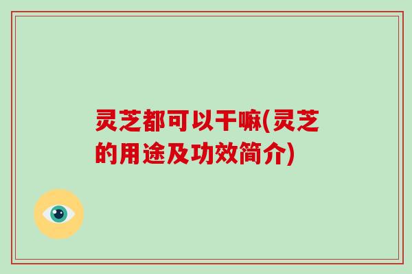 灵芝都可以干嘛(灵芝的用途及功效简介)