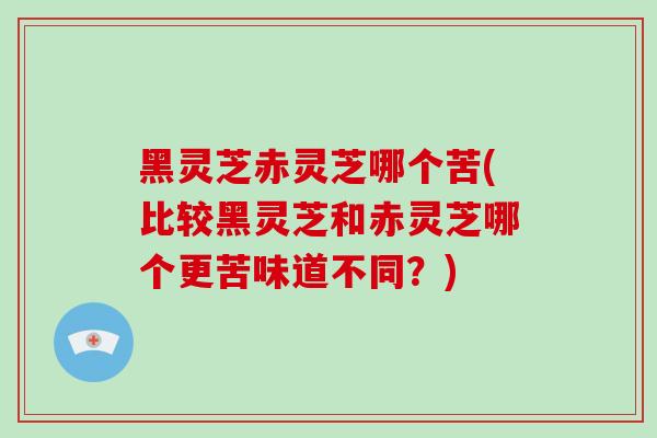 黑灵芝赤灵芝哪个苦(比较黑灵芝和赤灵芝哪个更苦味道不同？)