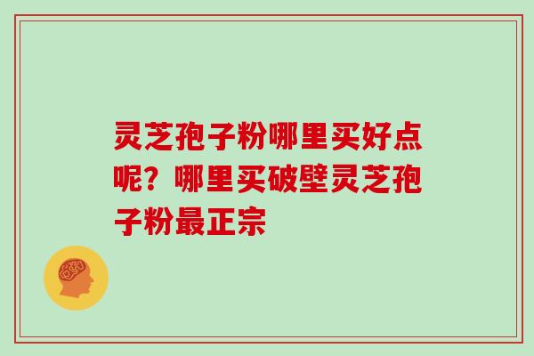 灵芝孢子粉哪里买好点呢？哪里买破壁灵芝孢子粉最正宗