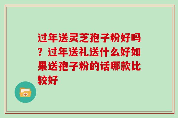 过年送灵芝孢子粉好吗?过年送礼送什么好如果送孢子粉的话哪款比较好-第1张图片-灵芝大师 过年送灵芝孢子粉好吗?过年送礼送什么好如果送孢子粉的话哪款比较好-第1张图片-灵芝大师