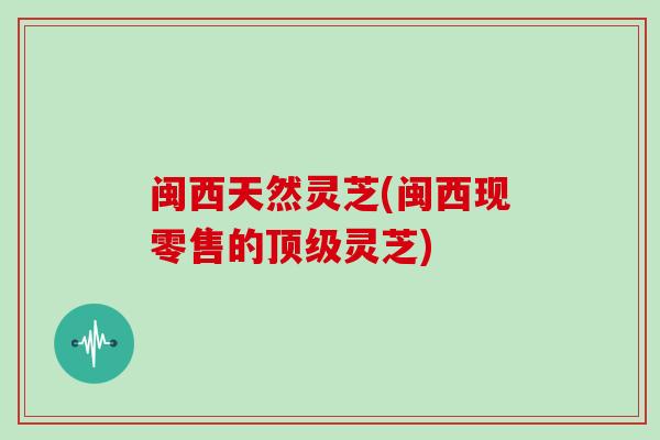 闽西天然灵芝(闽西现零售的顶级灵芝)