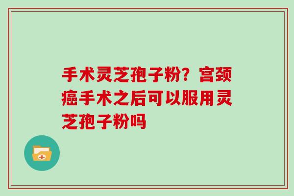 手术灵芝孢子粉？宫颈癌手术之后可以服用灵芝孢子粉吗