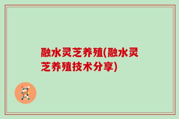 融水灵芝养殖(融水灵芝养殖技术分享)