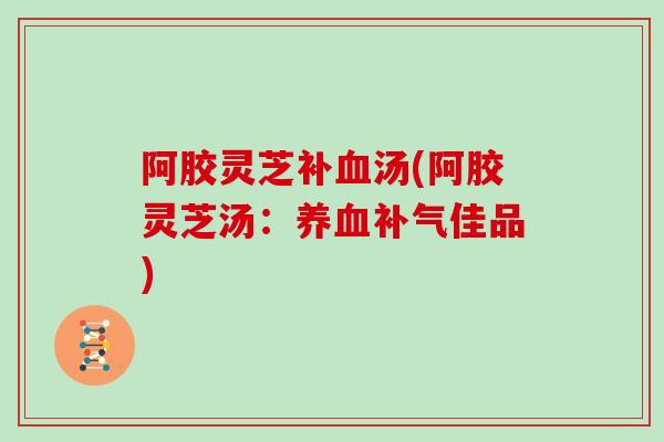 阿胶灵芝补血汤(阿胶灵芝汤：养血补气佳品)