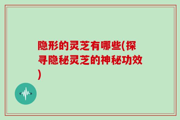 隐形的灵芝有哪些(探寻隐秘灵芝的神秘功效)