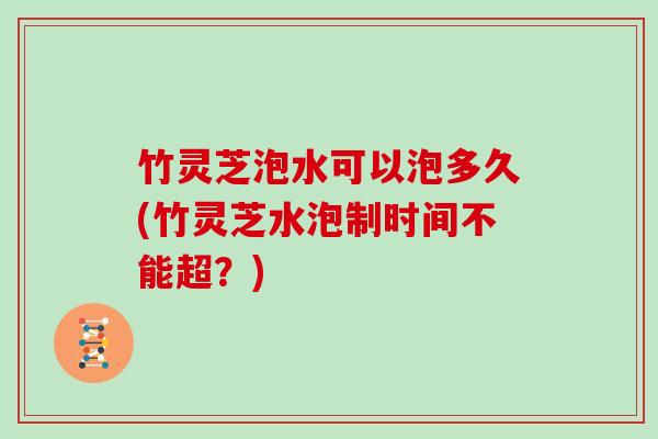 竹灵芝泡水可以泡多久(竹灵芝水泡制时间不能超？)