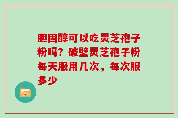 胆固醇可以吃灵芝孢子粉吗？破壁灵芝孢子粉每天服用几次，每次服多少