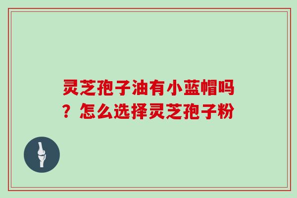 灵芝孢子油有小蓝帽吗？怎么选择灵芝孢子粉