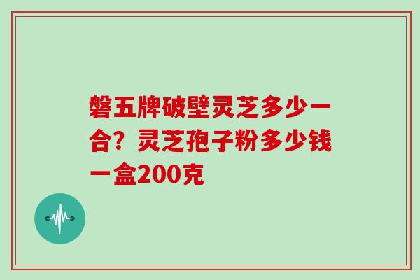 磐五牌破壁灵芝多少一合？灵芝孢子粉多少钱一盒200克