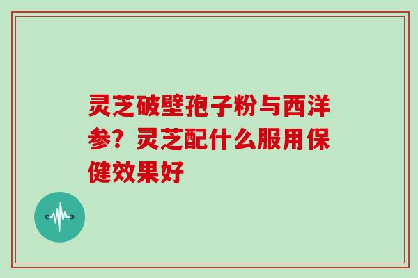 灵芝破壁孢子粉与西洋参？灵芝配什么服用保健效果好