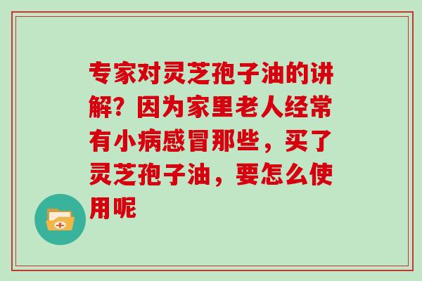 专家对灵芝孢子油的讲解？因为家里老人经常有小病感冒那些，买了灵芝孢子油，要怎么使用呢
