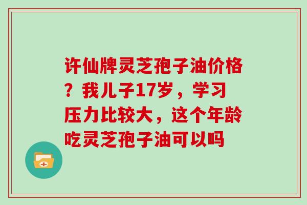 许仙牌灵芝孢子油价格？我儿子17岁，学习压力比较大，这个年龄吃灵芝孢子油可以吗