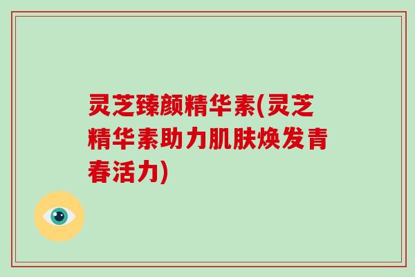 灵芝臻颜精华素(灵芝精华素助力肌肤焕发青春活力)-第1张图片-灵芝大师 灵芝臻颜精华素(灵芝精华素助力肌肤焕发青春活力)-第1张图片-灵芝大师