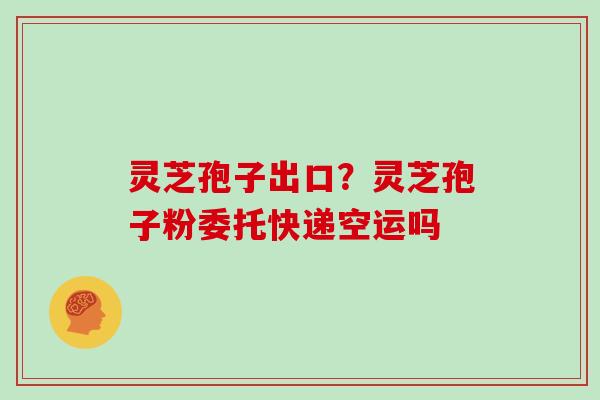 灵芝孢子出口？灵芝孢子粉委托快递空运吗-第1张图片-灵芝大师
