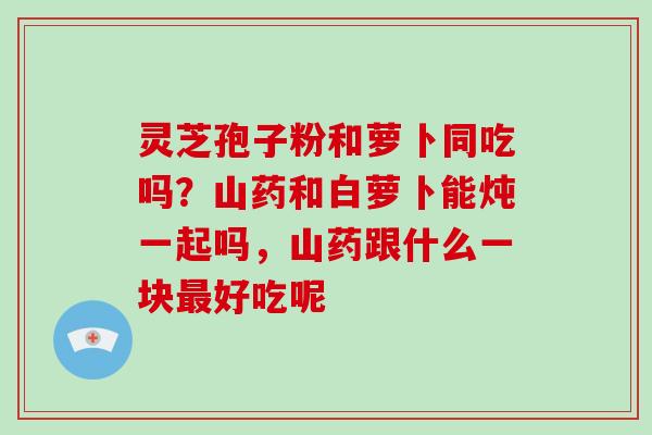 灵芝孢子粉和萝卜同吃吗？山药和白萝卜能炖一起吗，山药跟什么一块最好吃呢