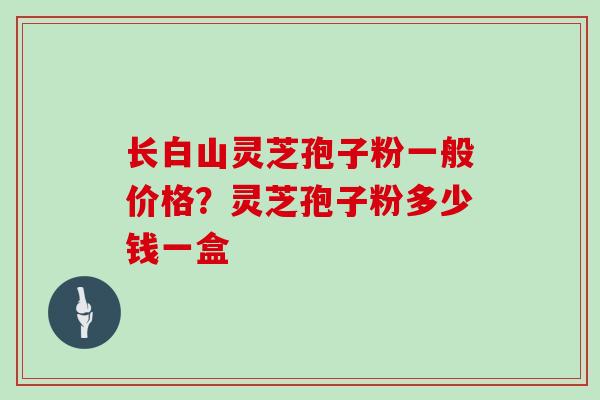 长白山灵芝孢子粉一般价格？灵芝孢子粉多少钱一盒