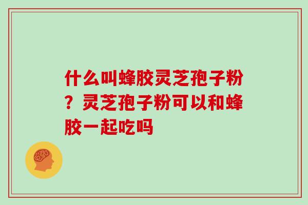 什么叫蜂胶灵芝孢子粉？灵芝孢子粉可以和蜂胶一起吃吗
