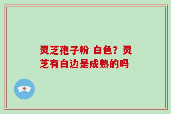 灵芝孢子粉 白色？灵芝有白边是成熟的吗