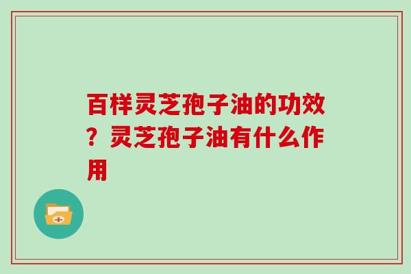 百样灵芝孢子油的功效？灵芝孢子油有什么作用