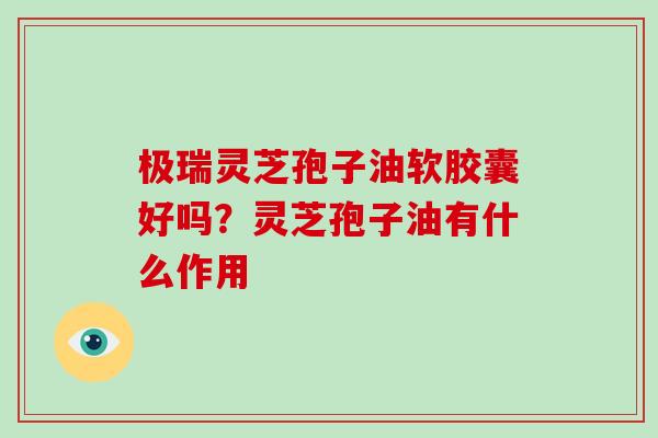 极瑞灵芝孢子油软胶囊好吗？灵芝孢子油有什么作用