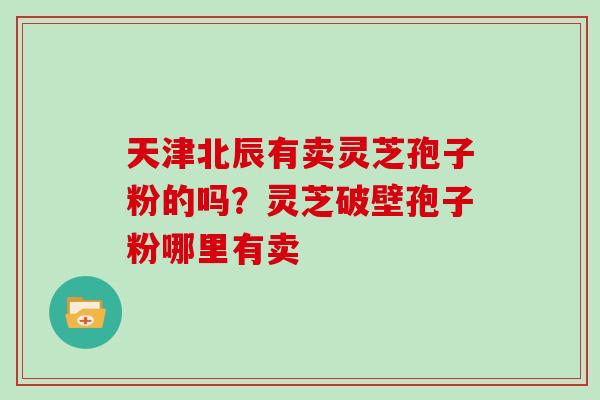天津北辰有卖灵芝孢子粉的吗？灵芝破壁孢子粉哪里有卖