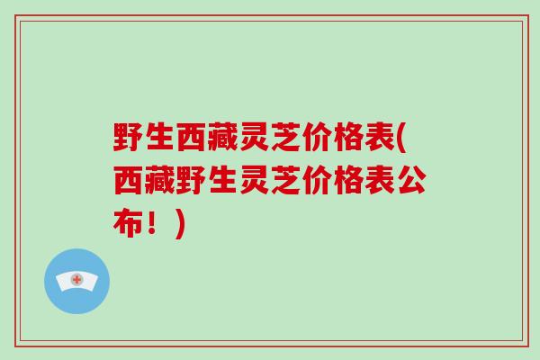 野生西藏灵芝价格表(西藏野生灵芝价格表公布！)