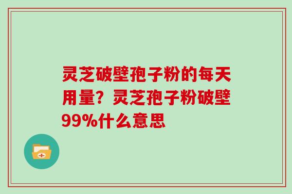 灵芝破壁孢子粉的每天用量？灵芝孢子粉破壁99%什么意思
