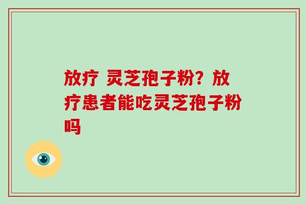 放疗 灵芝孢子粉？放疗患者能吃灵芝孢子粉吗
