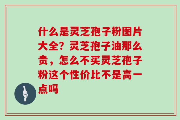 什么是灵芝孢子粉图片大全？灵芝孢子油那么贵，怎么不买灵芝孢子粉这个性价比不是高一点吗