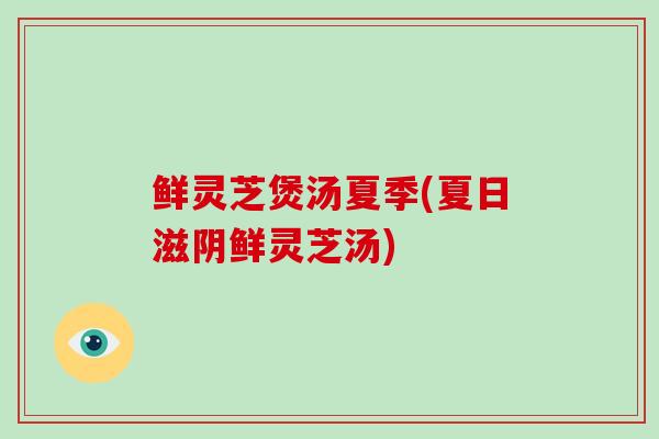 鲜灵芝煲汤夏季(夏日滋阴鲜灵芝汤)